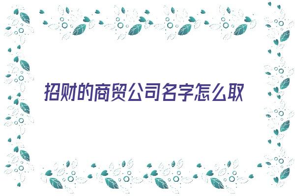 招财的商贸公司名字怎么取《招财的商贸公司名字怎么取好听》