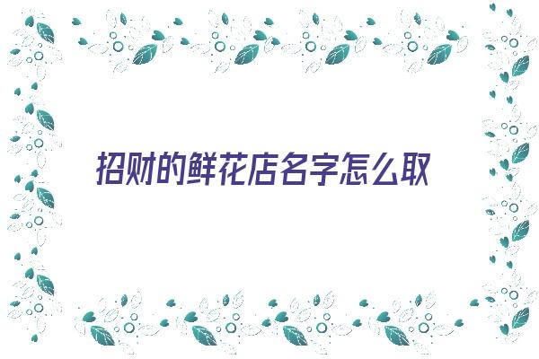 招财的鲜花店名字怎么取《招财的鲜花店名字怎么取好听》