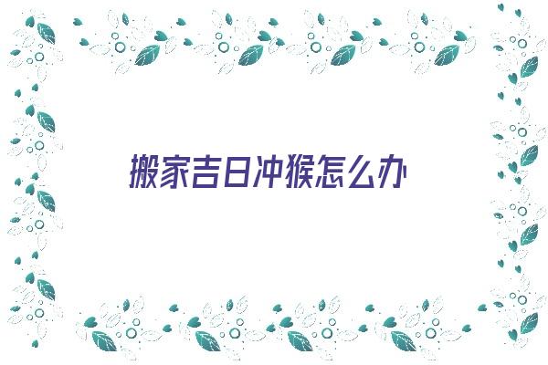 搬家吉日冲猴怎么办《搬家日子冲猴是什么意思》