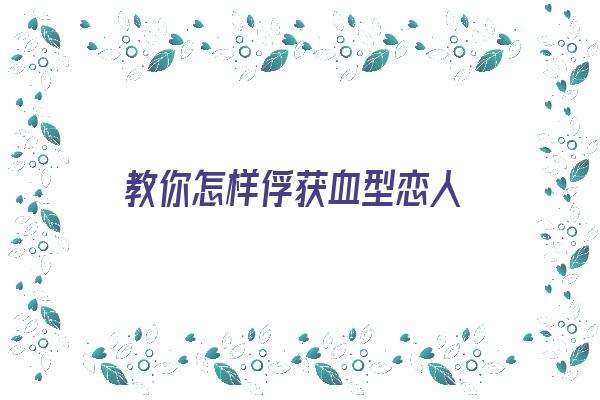 教你怎样俘获血型恋人《怎么用血型撩妹》