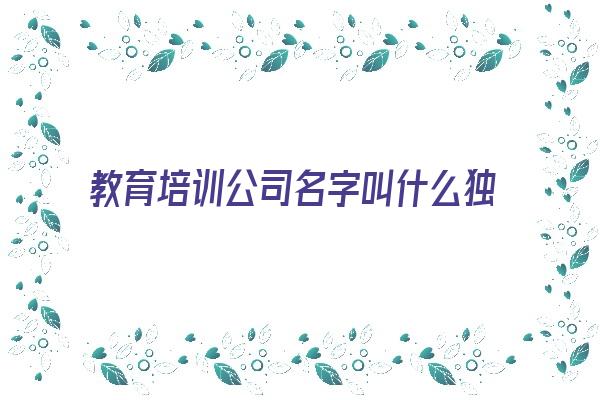  教育培训公司名字叫什么独特好听《教育培训公司名字叫什么独特好听点》 姓名详批