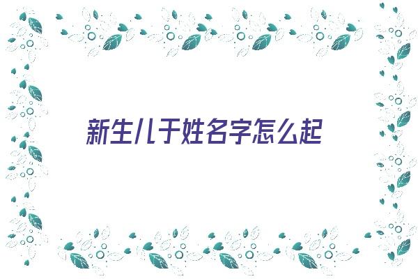 新生儿于姓名字怎么起《新生儿姓于名字大全》