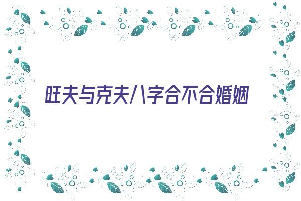  旺夫与克夫八字合不合婚姻《旺夫与克夫八字合不合婚姻关系》 八字合婚