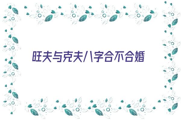 旺夫与克夫八字合不合婚《旺夫与克夫八字合不合婚姻》