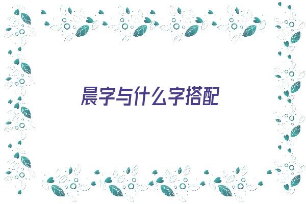 晨字与什么字搭配《晨字与什么字搭配最好》