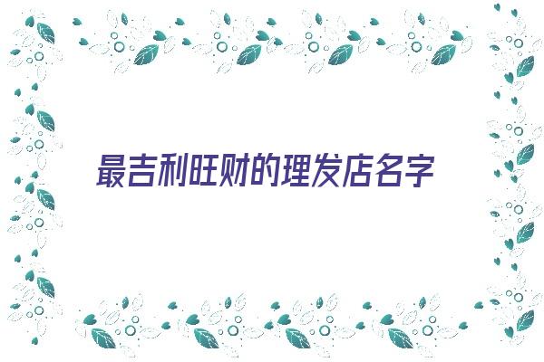 最吉利旺财的理发店名字《最吉利旺财的理发店名字大全》