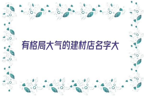  有格局大气的建材店名字大全《有格局大气的建材店名字大全四个字》 姓名详批