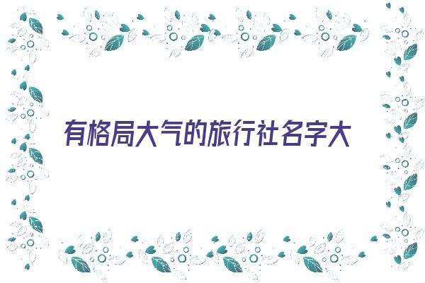 有格局大气的旅行社名字大全《有格局大气的旅行社名字大全四个字》