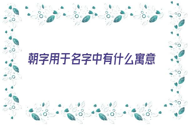 朝字用于名字中有什么寓意《朝字用于名字中有什么寓意吗》