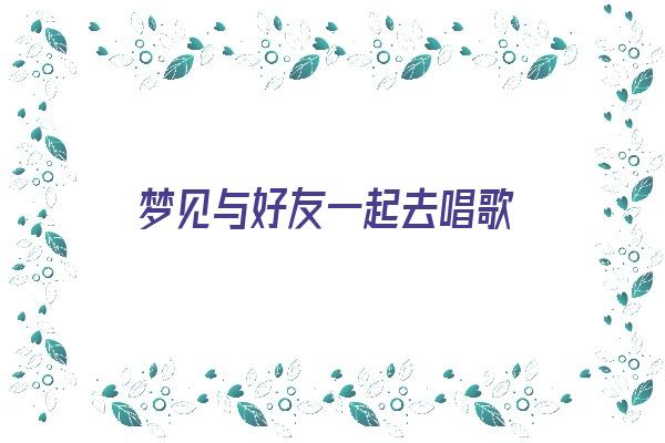 梦见与好友一起去唱歌《梦见与好友一起去唱歌什么意思》