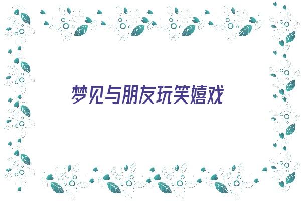 梦见与朋友玩笑嬉戏《梦见与朋友玩笑嬉戏什么意思》