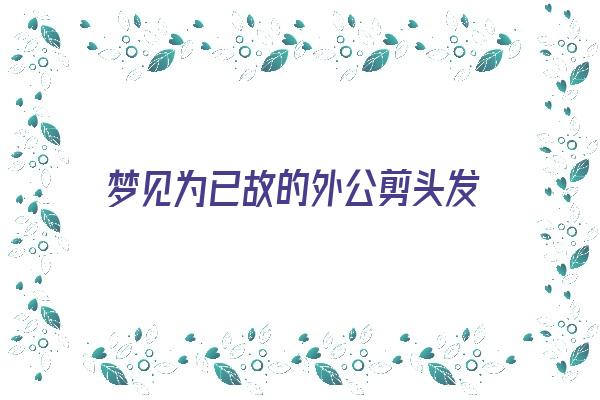 梦见为已故的外公剪头发《梦见为已故的外公剪头发什么意思》