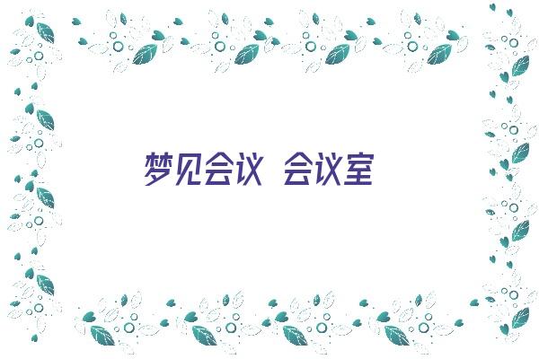 梦见会议 会议室《梦见会议 会议室什么意思》