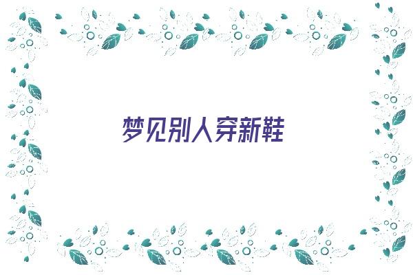  梦见别人穿新鞋《梦见别人穿新鞋子是什么预兆》 周公解梦