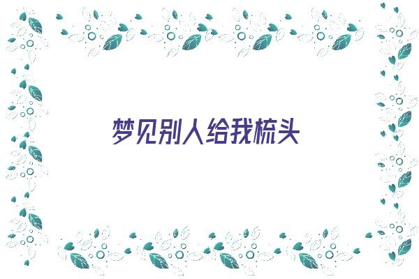  梦见别人给我梳头《梦见别人给我梳头发是什么意思》 周公解梦