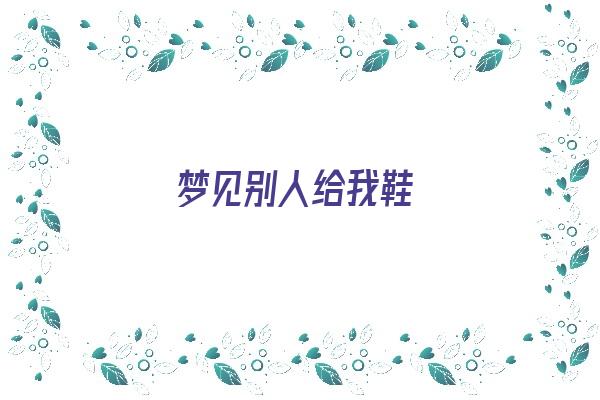 梦见别人给我鞋《梦见别人给我鞋子穿预示着什么》