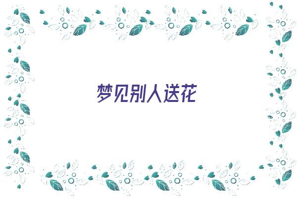  梦见别人送花《梦见别人送花给我什么意思》 周公解梦