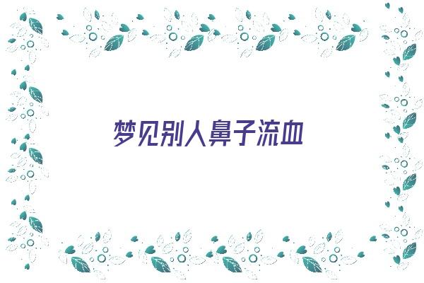 梦见别人鼻子流血《梦见别人鼻子流血是什么预兆是什么意思》