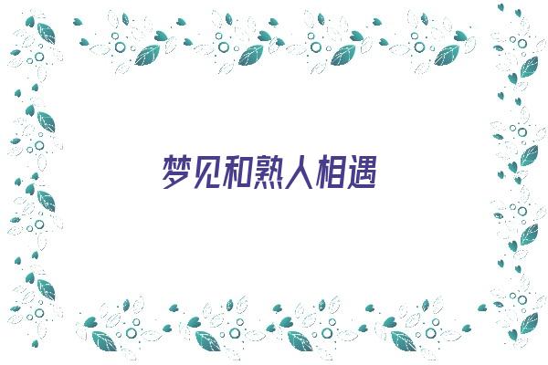  梦见和熟人相遇《梦见和熟人相遇 周公解梦》 周公解梦