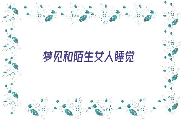  梦见和陌生女人睡觉《梦见和陌生女人睡觉是什么预兆》 周公解梦