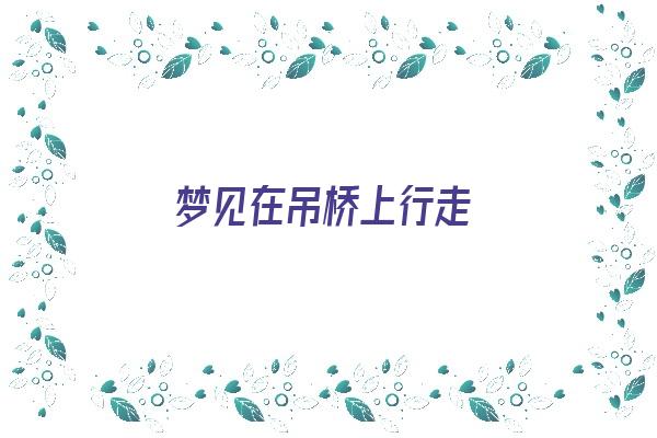 梦见在吊桥上行走《梦见在吊桥上行走什么意思》