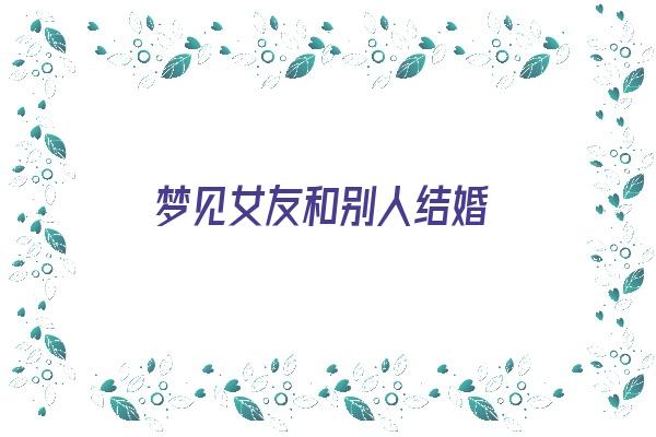 梦见女友和别人结婚《梦见女友和别人结婚了预示着什么》