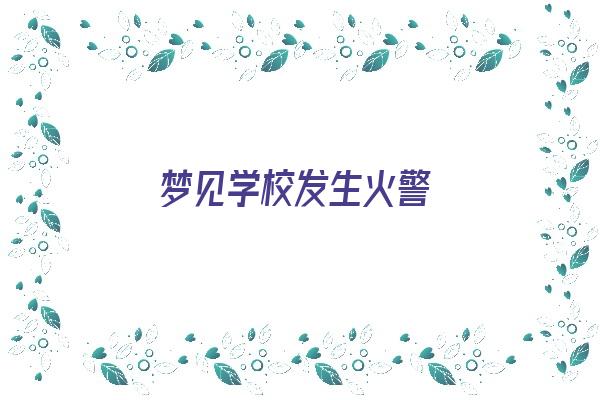 梦见学校发生火警《梦见学校发生火警预示什么》