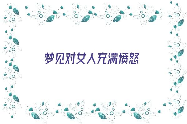  梦见对女人充满愤怒《梦见对女人充满愤怒什么意思》 周公解梦