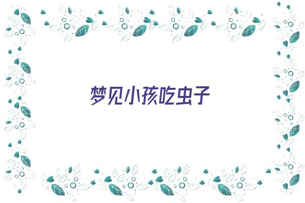 梦见小孩吃虫子《梦见小孩吃虫子是什么意思》