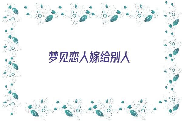  梦见恋人嫁给别人《梦见恋人嫁给别人什么意思》 周公解梦