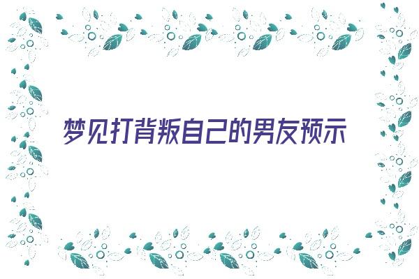 梦见打背叛自己的男友预示什么《梦见打背叛自己的男友预示什么意思》