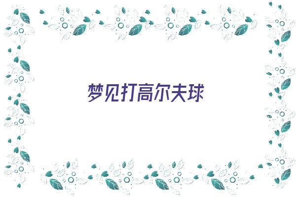 梦见打高尔夫球《梦见打高尔夫球是什么意思》