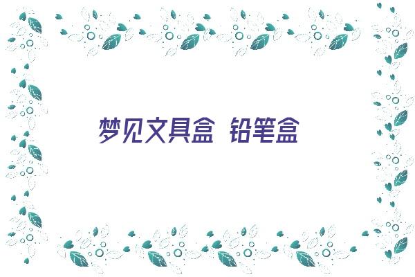 梦见文具盒 铅笔盒《梦见文具盒 铅笔盒什么意思》