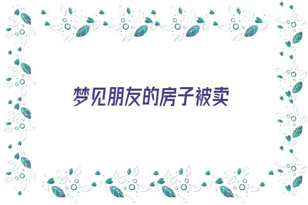 梦见朋友的房子被卖《梦见朋友的房子被卖了什么预兆》