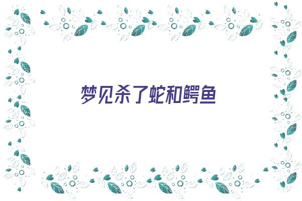  梦见杀了蛇和鳄鱼《梦见杀了蛇和鳄鱼什么意思》 周公解梦