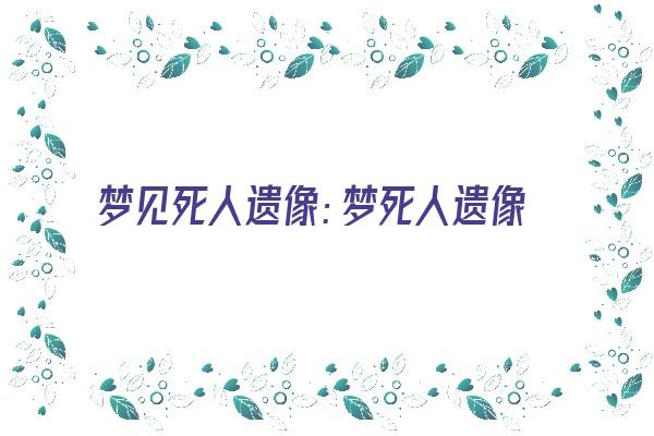 梦见死人遗像：梦死人遗像，解现实之忧《梦见死人遗像是什么兆头》