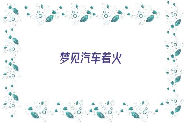 梦见汽车着火《梦见汽车起火什么预兆》