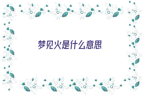  梦见火是什么意思《梦见火是什么意思周公解梦》 周公解梦