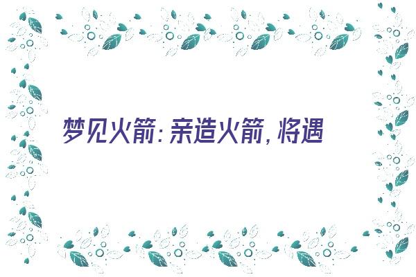  梦见火箭：亲造火箭，将遇伯乐《做梦梦见火箭》 周公解梦