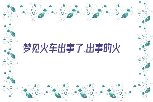 梦见火车出事了,出事的火车死了好多人《梦见火车事故死了很多人》