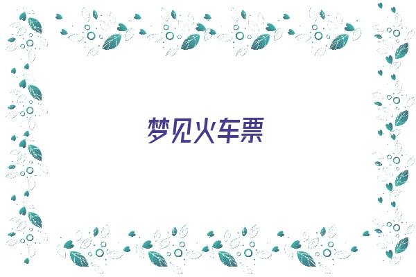 梦见火车票《梦见火车票丢了什么预兆》