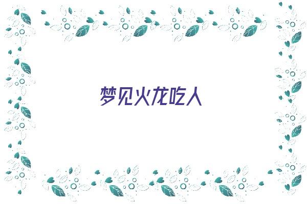 梦见火龙吃人《梦见火龙吃人什么预兆》