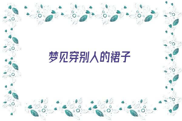  梦见穿别人的裙子《梦见穿别人的裙子是什么意思》 周公解梦