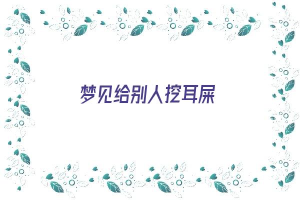 梦见给别人挖耳屎《梦见给别人挖耳屎是什么意思》