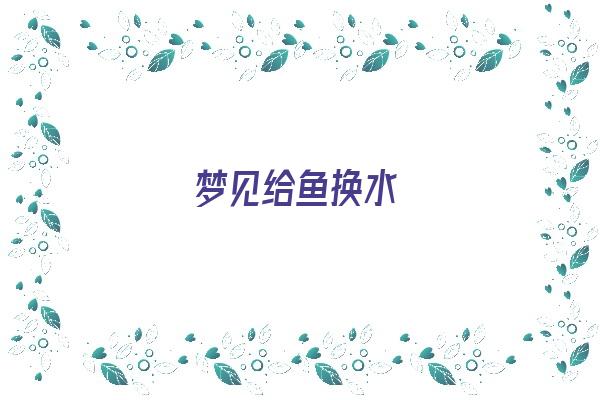 梦见给鱼换水《梦见给鱼换水是什么意思》