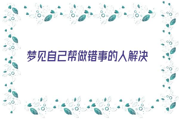 梦见自己帮做错事的人解决问题《梦见自己帮做错事的人解决问题了》