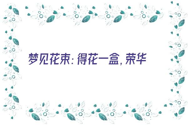  梦见花束：得花一盒，荣华富贵《梦到花束》 周公解梦