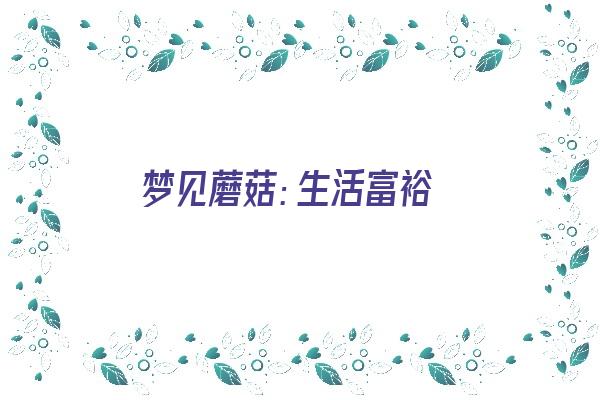 梦见蘑菇：生活富裕《梦见蘑菇生活富裕是什么生肖》