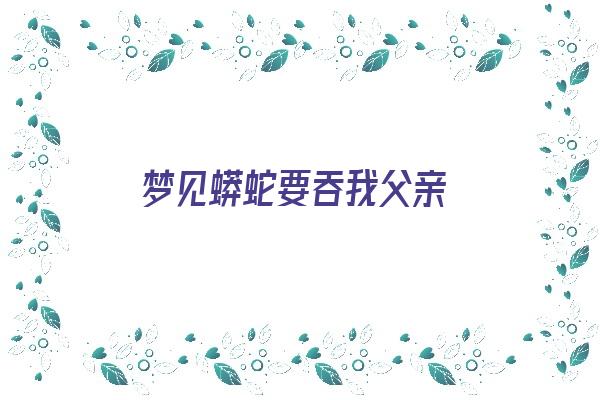  梦见蟒蛇要吞我父亲《梦见蟒蛇要吞我父亲什么意思》 周公解梦