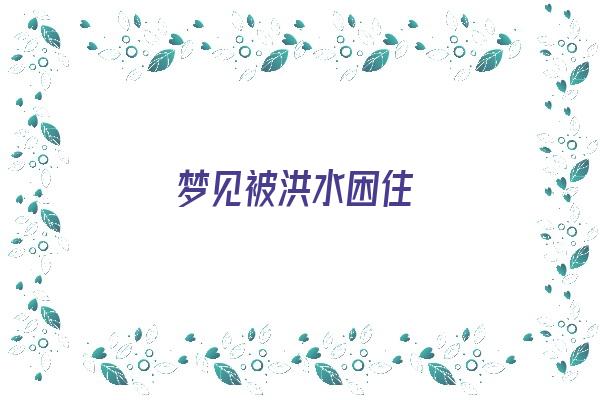 梦见被洪水困住《梦见被洪水困住是什么征兆》